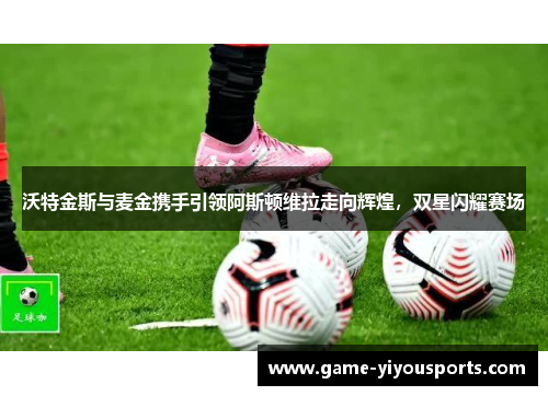 沃特金斯与麦金携手引领阿斯顿维拉走向辉煌，双星闪耀赛场