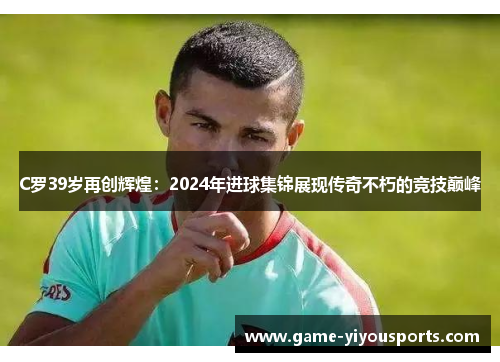 C罗39岁再创辉煌：2024年进球集锦展现传奇不朽的竞技巅峰