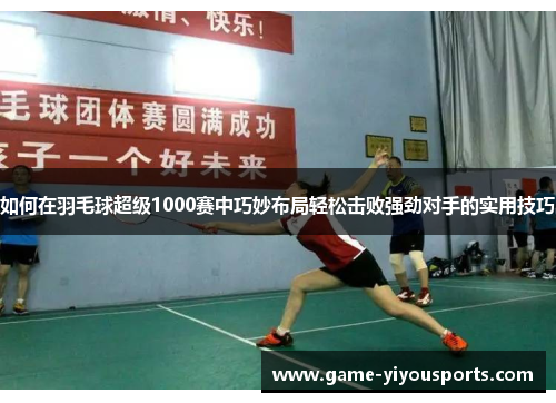如何在羽毛球超级1000赛中巧妙布局轻松击败强劲对手的实用技巧