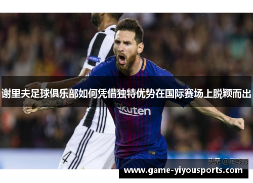 谢里夫足球俱乐部如何凭借独特优势在国际赛场上脱颖而出